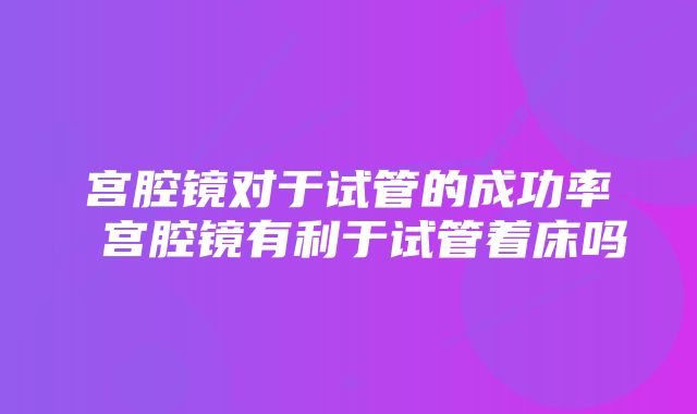 宫腔镜对于试管的成功率 宫腔镜有利于试管着床吗