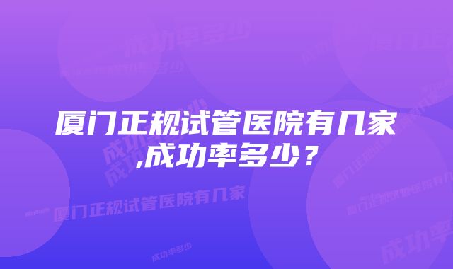 厦门正规试管医院有几家,成功率多少？