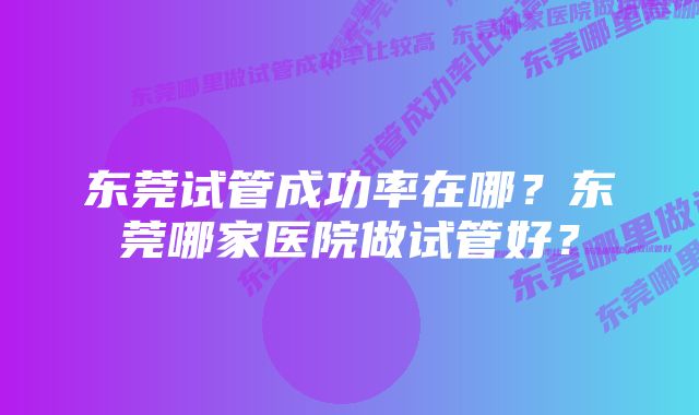 东莞试管成功率在哪？东莞哪家医院做试管好？