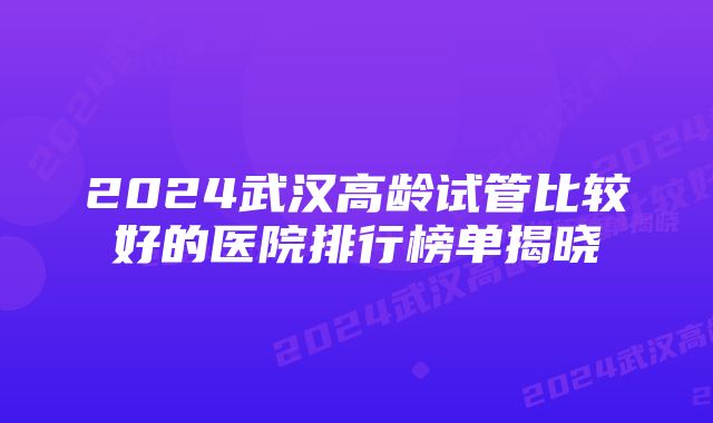 2024武汉高龄试管比较好的医院排行榜单揭晓