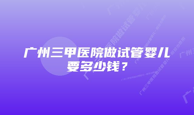 广州三甲医院做试管婴儿要多少钱？