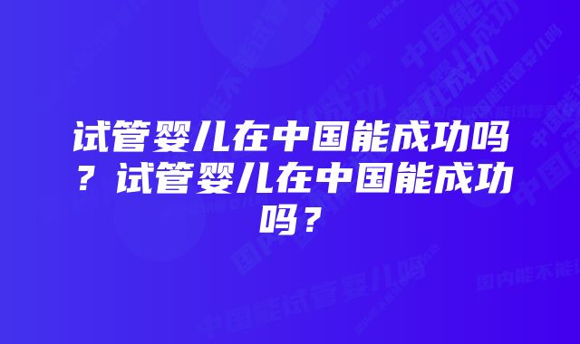 试管婴儿在中国能成功吗？试管婴儿在中国能成功吗？