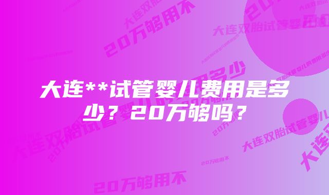 大连**试管婴儿费用是多少？20万够吗？