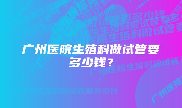 广州医院生殖科做试管要多少钱？