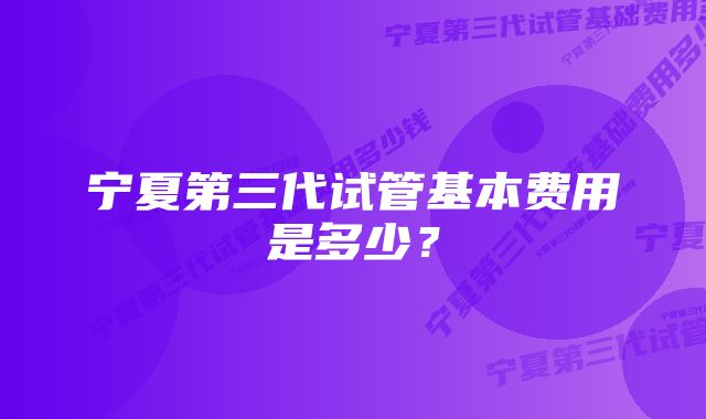 宁夏第三代试管基本费用是多少？