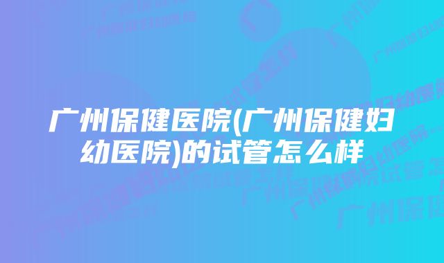 广州保健医院(广州保健妇幼医院)的试管怎么样