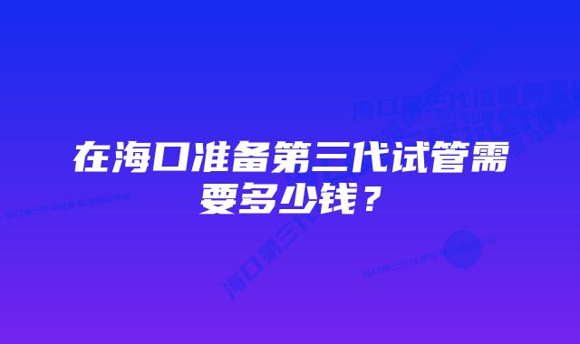 在海口准备第三代试管需要多少钱？