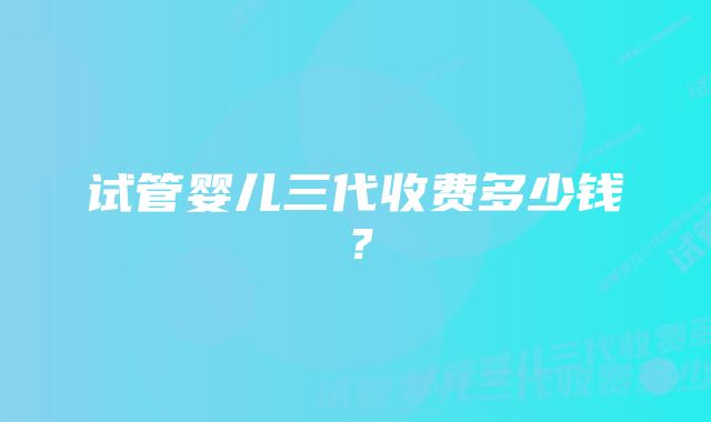 试管婴儿三代收费多少钱？