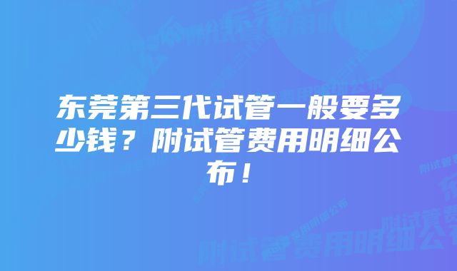 东莞第三代试管一般要多少钱？附试管费用明细公布！