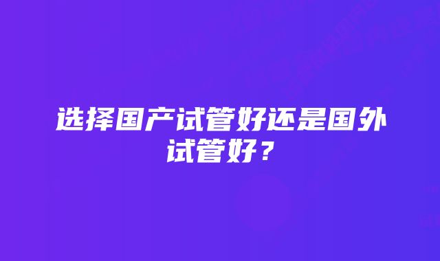 选择国产试管好还是国外试管好？