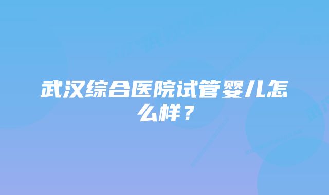 武汉综合医院试管婴儿怎么样？