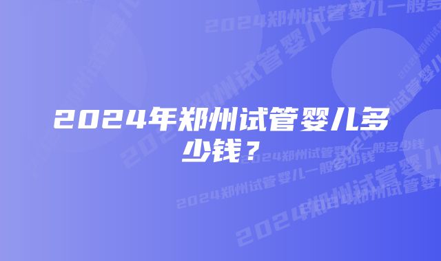 2024年郑州试管婴儿多少钱？