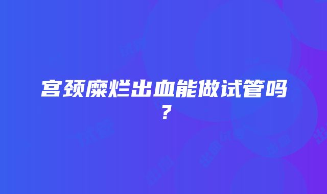 宫颈糜烂出血能做试管吗？