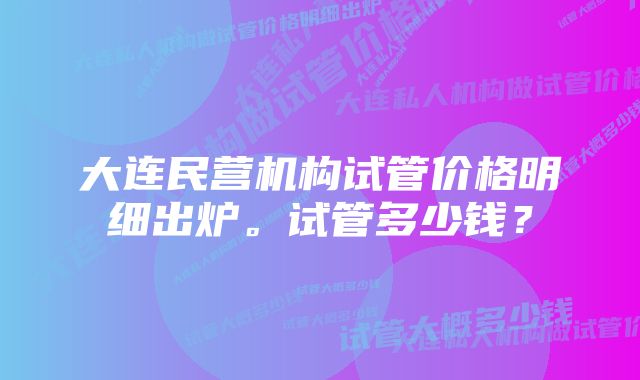 大连民营机构试管价格明细出炉。试管多少钱？