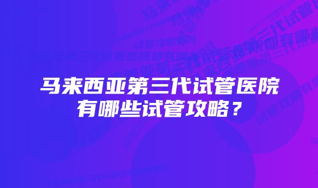 马来西亚第三代试管医院有哪些试管攻略？