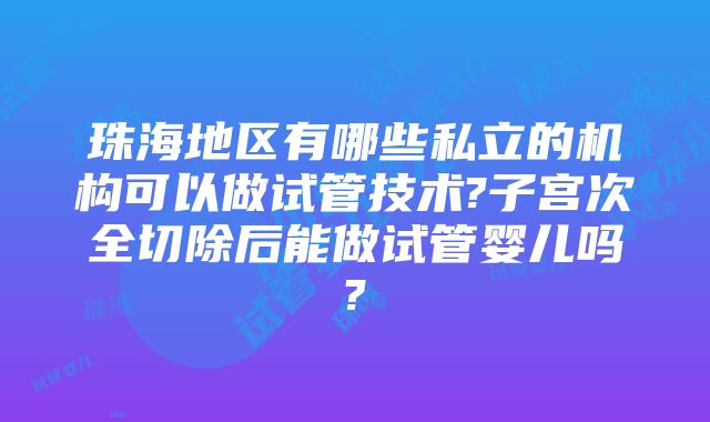 珠海地区有哪些私立的机构可以做试管技术?子宫次全切除后能做试管婴儿吗?