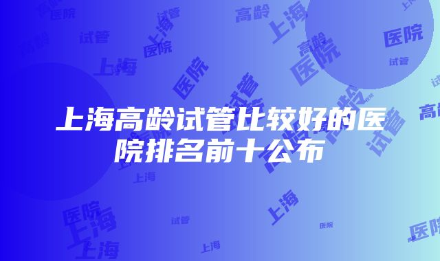 上海高龄试管比较好的医院排名前十公布