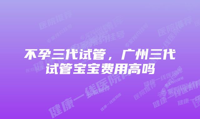 不孕三代试管，广州三代试管宝宝费用高吗