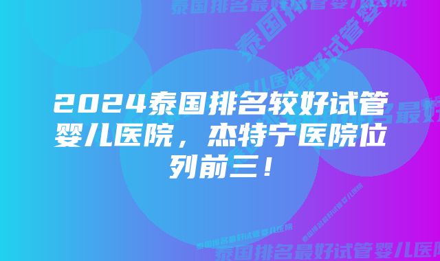 2024泰国排名较好试管婴儿医院，杰特宁医院位列前三！