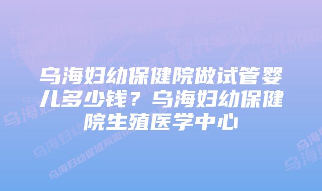 乌海妇幼保健院做试管婴儿多少钱？乌海妇幼保健院生殖医学中心