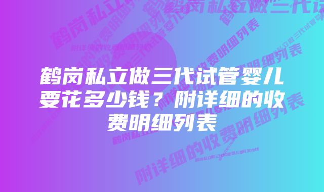 鹤岗私立做三代试管婴儿要花多少钱？附详细的收费明细列表