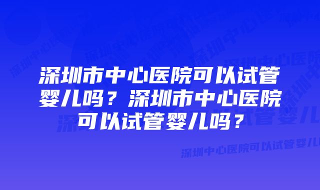 深圳市中心医院可以试管婴儿吗？深圳市中心医院可以试管婴儿吗？