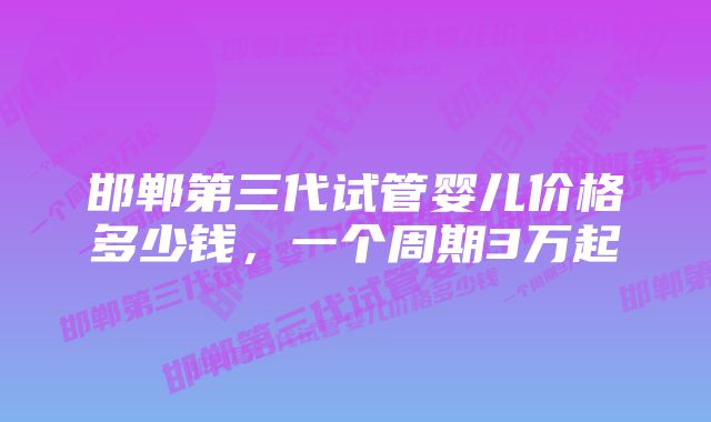 邯郸第三代试管婴儿价格多少钱，一个周期3万起