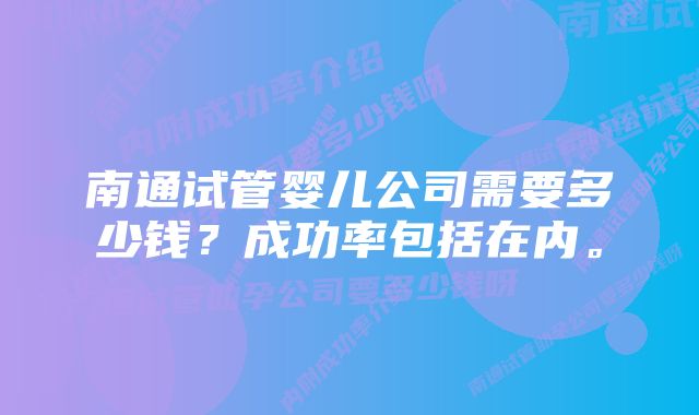 南通试管婴儿公司需要多少钱？成功率包括在内。