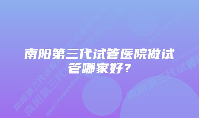 南阳第三代试管医院做试管哪家好？