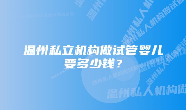 温州私立机构做试管婴儿要多少钱？