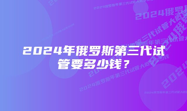 2024年俄罗斯第三代试管要多少钱？