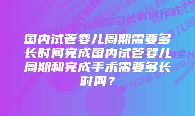 国内试管婴儿周期需要多长时间完成国内试管婴儿周期和完成手术需要多长时间？