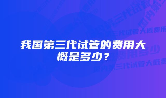 我国第三代试管的费用大概是多少？