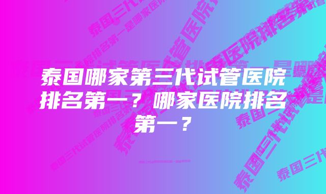 泰国哪家第三代试管医院排名第一？哪家医院排名第一？