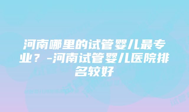 河南哪里的试管婴儿最专业？-河南试管婴儿医院排名较好