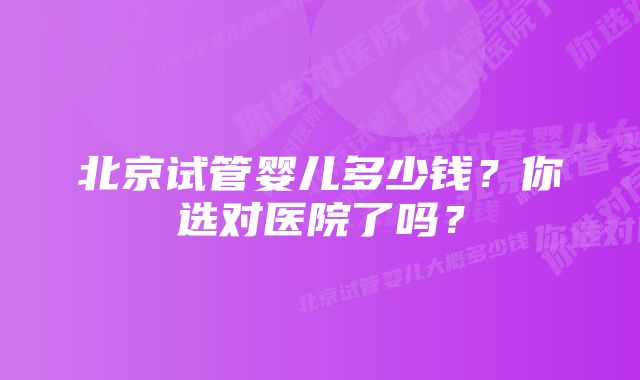 北京试管婴儿多少钱？你选对医院了吗？