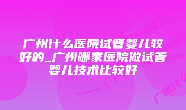 广州什么医院试管婴儿较好的_广州哪家医院做试管婴儿技术比较好