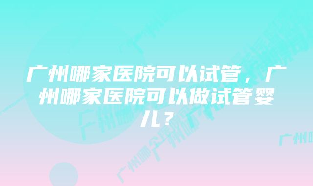 广州哪家医院可以试管，广州哪家医院可以做试管婴儿？