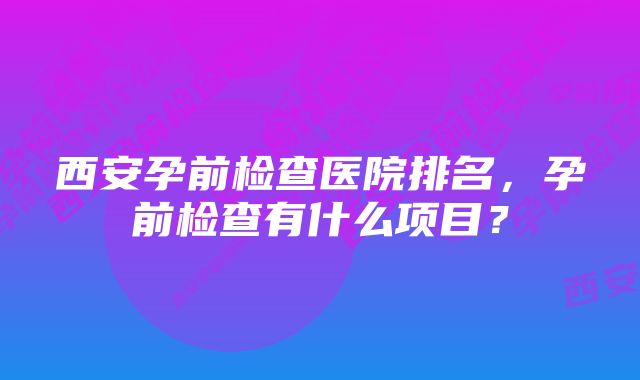 西安孕前检查医院排名，孕前检查有什么项目？