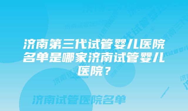 济南第三代试管婴儿医院名单是哪家济南试管婴儿医院？