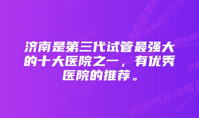 济南是第三代试管最强大的十大医院之一，有优秀医院的推荐。