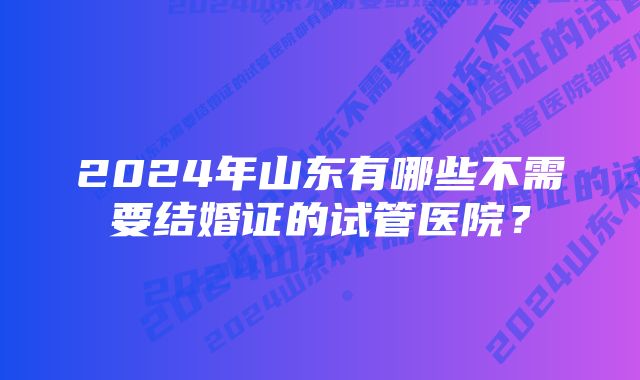 2024年山东有哪些不需要结婚证的试管医院？