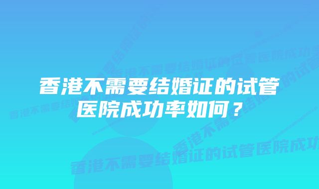 香港不需要结婚证的试管医院成功率如何？