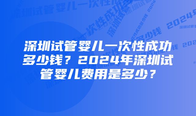 深圳试管婴儿一次性成功多少钱？2024年深圳试管婴儿费用是多少？