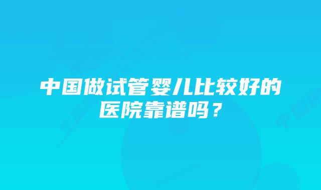 中国做试管婴儿比较好的医院靠谱吗？