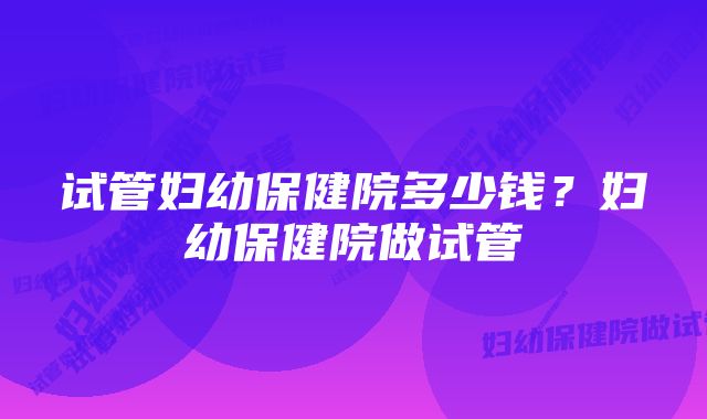 试管妇幼保健院多少钱？妇幼保健院做试管