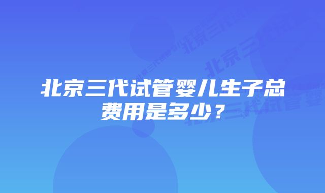 北京三代试管婴儿生子总费用是多少？