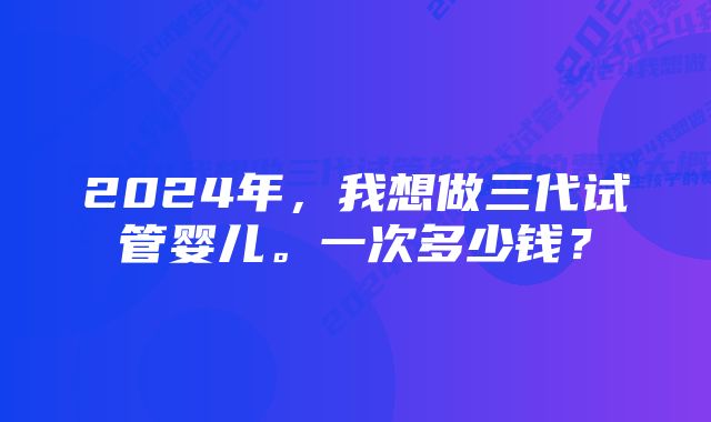 2024年，我想做三代试管婴儿。一次多少钱？