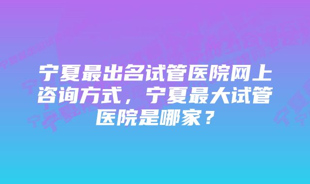 宁夏最出名试管医院网上咨询方式，宁夏最大试管医院是哪家？