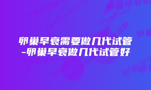 卵巢早衰需要做几代试管-卵巢早衰做几代试管好